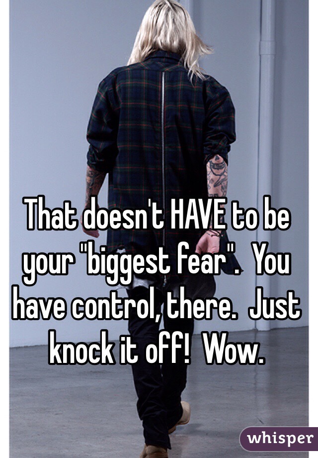 That doesn't HAVE to be your "biggest fear".  You have control, there.  Just knock it off!  Wow.  