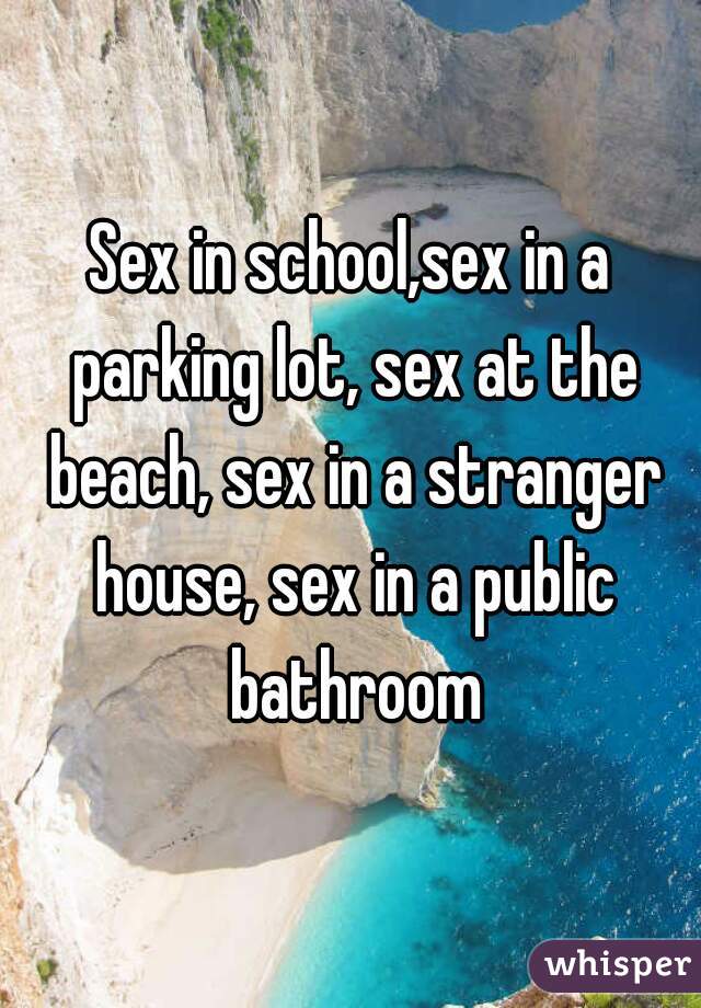 Sex in school,sex in a parking lot, sex at the beach, sex in a stranger house, sex in a public bathroom