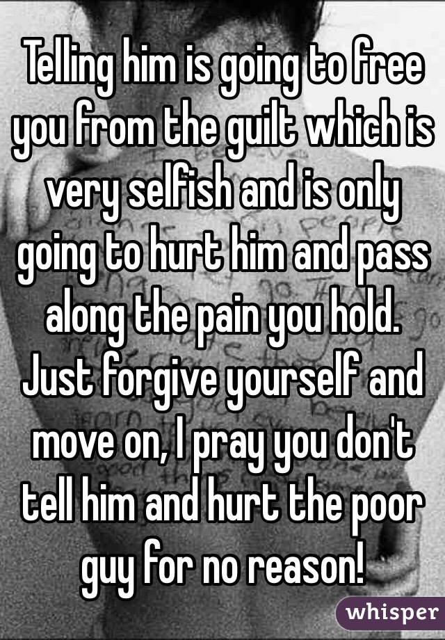 Telling him is going to free you from the guilt which is very selfish and is only going to hurt him and pass along the pain you hold. Just forgive yourself and move on, I pray you don't tell him and hurt the poor guy for no reason! 