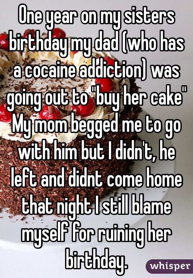 One year on my sisters birthday my dad (who has a cocaine addiction) was going out to "buy her cake" My mom begged me to go with him but I didn't, he left and didnt come home that night I still blame myself for ruining her birthday.
