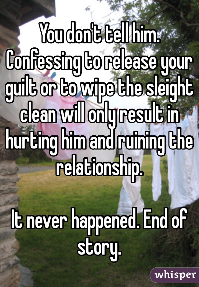 You don't tell him. 
Confessing to release your guilt or to wipe the sleight clean will only result in hurting him and ruining the relationship. 

It never happened. End of story. 