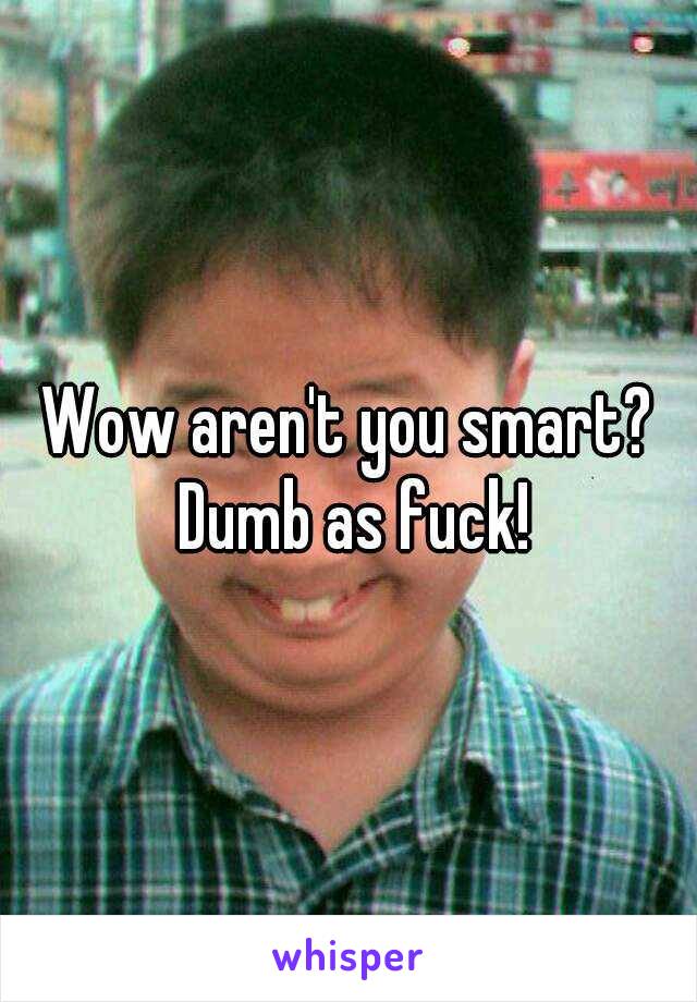 Wow aren't you smart? Dumb as fuck!