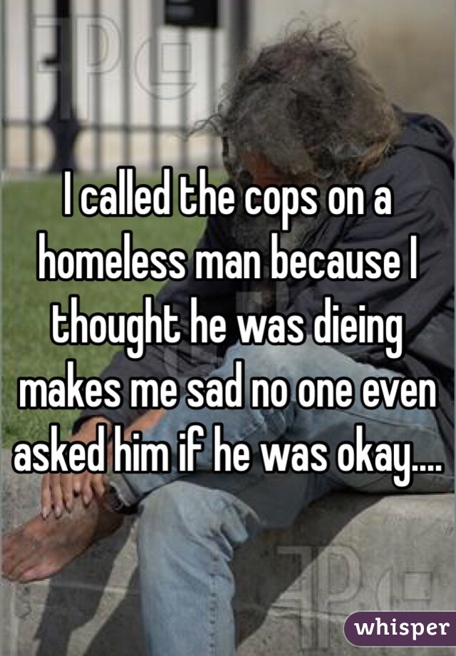 I called the cops on a homeless man because I thought he was dieing makes me sad no one even asked him if he was okay....