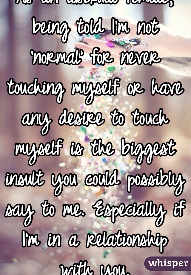 As an asexual female, being told I'm not 'normal' for never touching myself or have any desire to touch myself is the biggest insult you could possibly say to me. Especially if I'm in a relationship with you.