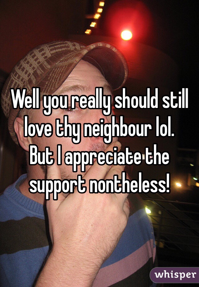 Well you really should still love thy neighbour lol.
But I appreciate the support nontheless!