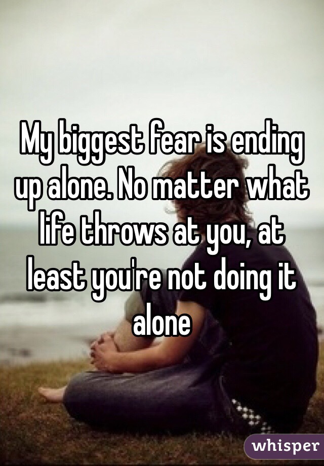 My biggest fear is ending up alone. No matter what life throws at you, at least you're not doing it alone