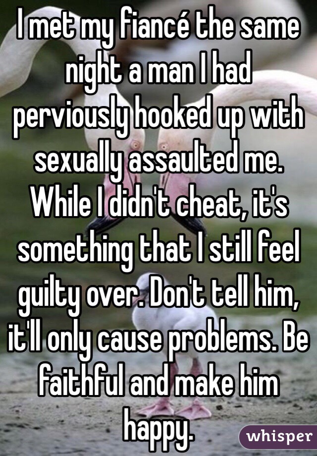 I met my fiancé the same night a man I had perviously hooked up with sexually assaulted me. While I didn't cheat, it's something that I still feel guilty over. Don't tell him, it'll only cause problems. Be faithful and make him happy. 