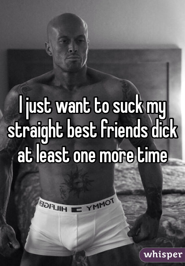 I just want to suck my straight best friends dick at least one more time 
