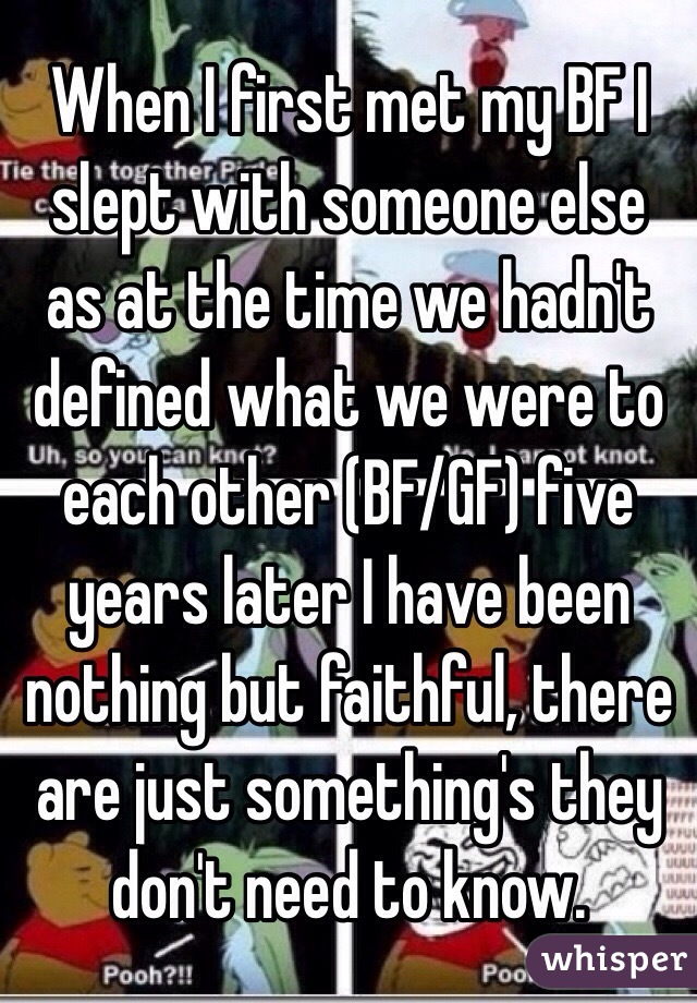 When I first met my BF I slept with someone else as at the time we hadn't defined what we were to each other (BF/GF) five years later I have been nothing but faithful, there are just something's they don't need to know. 