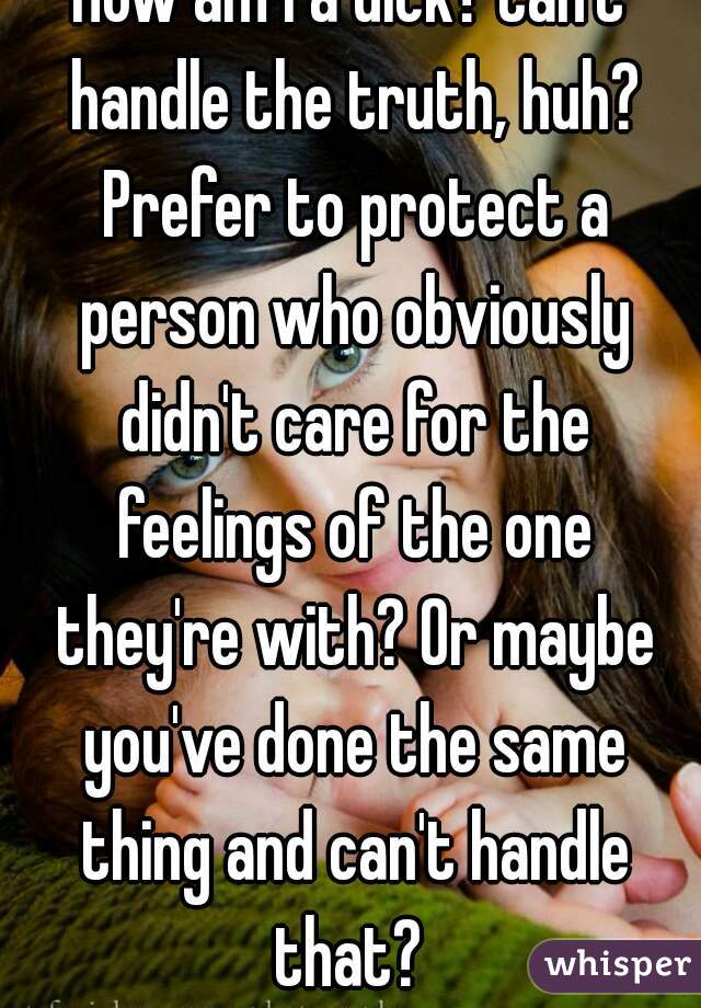 How am I a dick? Can't handle the truth, huh? Prefer to protect a person who obviously didn't care for the feelings of the one they're with? Or maybe you've done the same thing and can't handle that? 