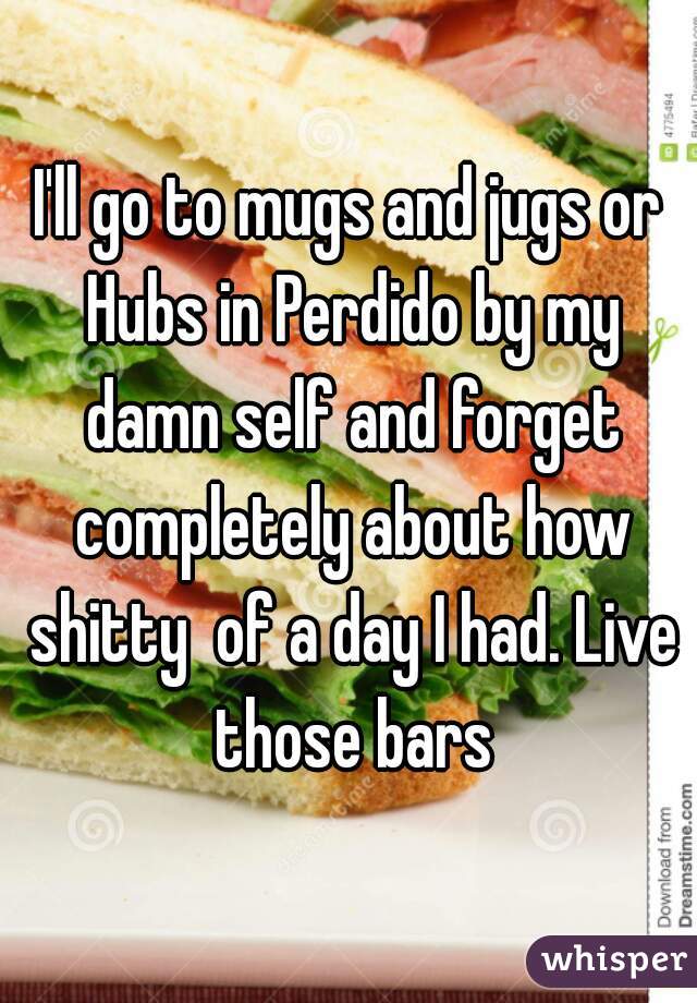 I'll go to mugs and jugs or Hubs in Perdido by my damn self and forget completely about how shitty  of a day I had. Live those bars