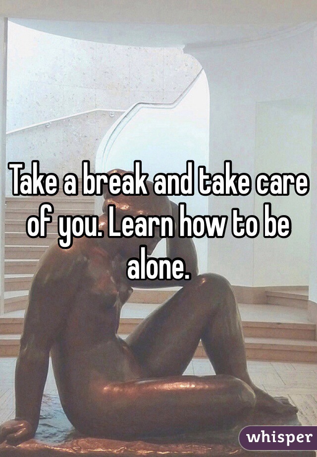 Take a break and take care of you. Learn how to be alone. 