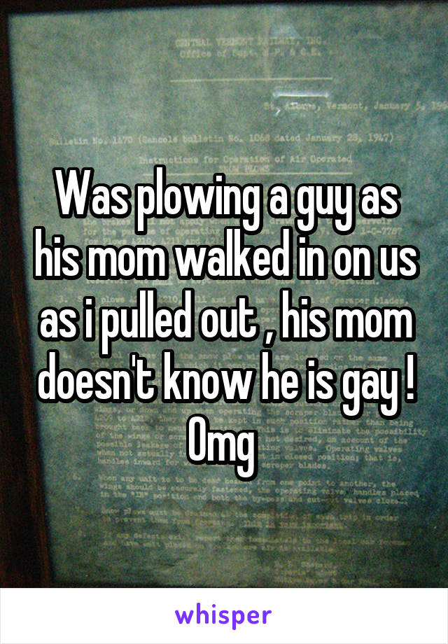 Was plowing a guy as his mom walked in on us as i pulled out , his mom doesn't know he is gay ! Omg 