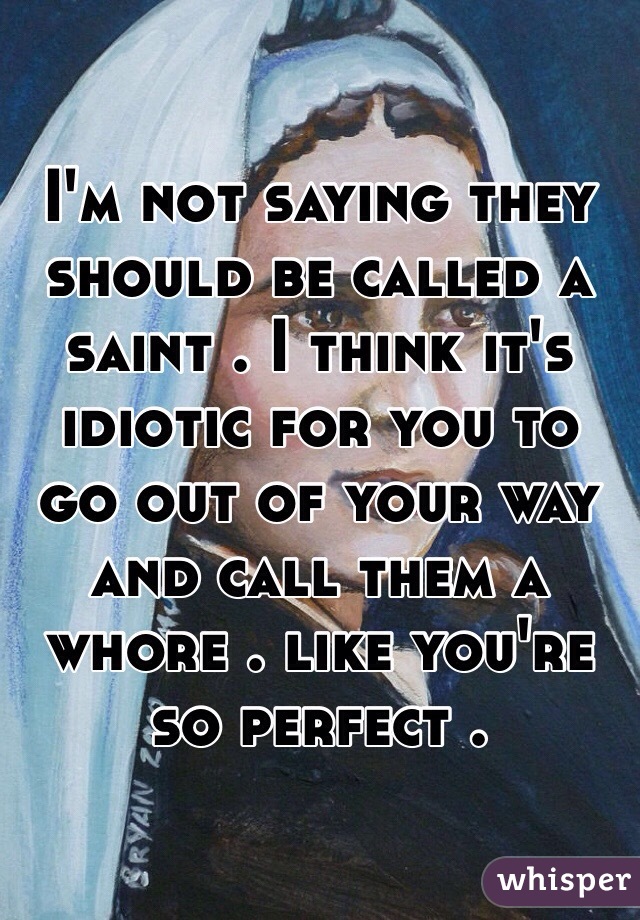 I'm not saying they should be called a saint . I think it's idiotic for you to go out of your way and call them a whore . like you're so perfect . 