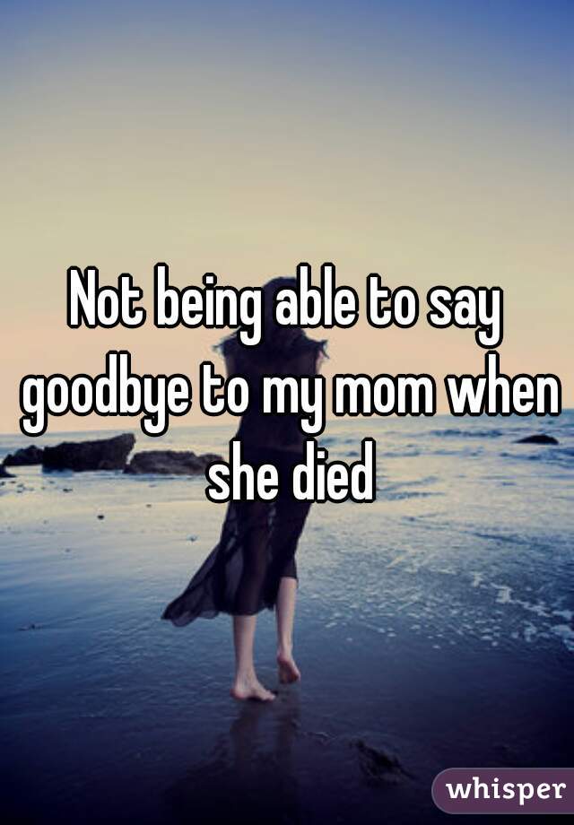 Not being able to say goodbye to my mom when she died