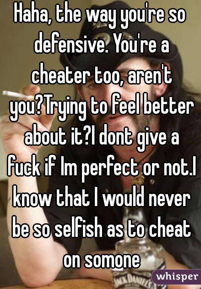 Haha, the way you're so defensive. You're a cheater too, aren't you?Trying to feel better about it?I dont give a fuck if Im perfect or not.I know that I would never be so selfish as to cheat on somone