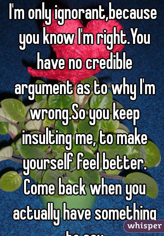 I'm only ignorant,because you know I'm right.You have no credible argument as to why I'm wrong.So you keep insulting me, to make yourself feel better. Come back when you actually have something to say