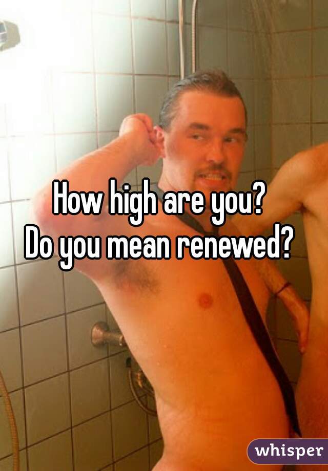 How high are you? 
Do you mean renewed? 