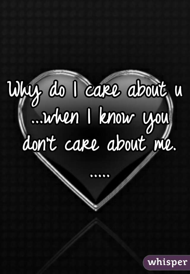 Why do I care about u ...when I know you don't care about me. .....