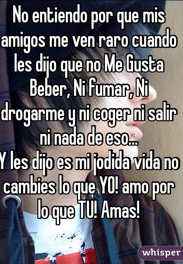 No entiendo por que mis amigos me ven raro cuando les dijo que no Me Gusta Beber, Ni fumar, Ni drogarme y ni coger ni salir ni nada de eso...
Y les dijo es mi jodida vida no cambies lo que YO! amo por lo que TU! Amas!