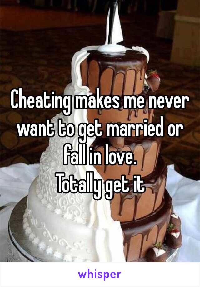 Cheating makes me never want to get married or fall in love. 
Totally get it