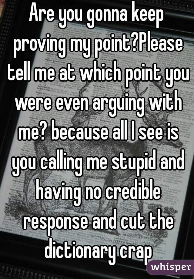 Are you gonna keep proving my point?Please tell me at which point you were even arguing with me? because all I see is you calling me stupid and having no credible response and cut the dictionary crap