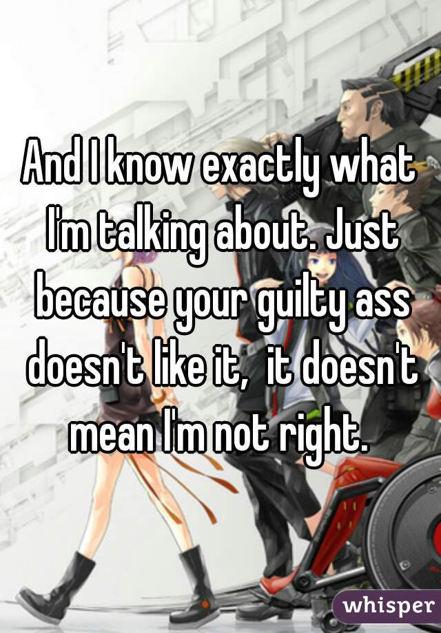 And I know exactly what I'm talking about. Just because your guilty ass doesn't like it,  it doesn't mean I'm not right. 