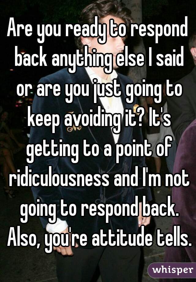 Are you ready to respond back anything else I said or are you just going to keep avoiding it? It's getting to a point of ridiculousness and I'm not going to respond back. Also, you're attitude tells.