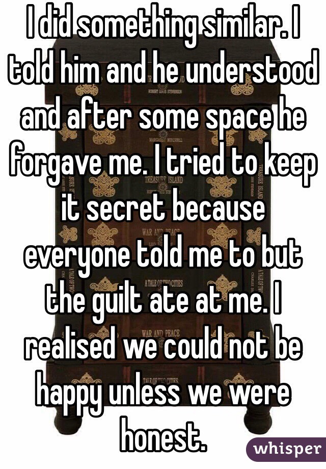 I did something similar. I told him and he understood and after some space he forgave me. I tried to keep it secret because everyone told me to but the guilt ate at me. I realised we could not be happy unless we were honest. 