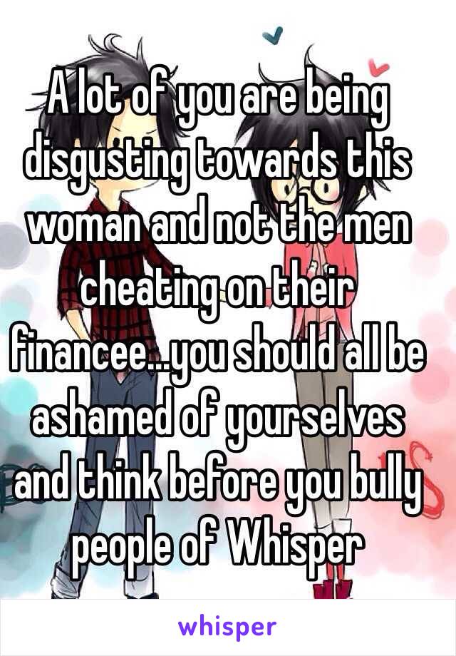 A lot of you are being disgusting towards this woman and not the men cheating on their financee...you should all be ashamed of yourselves and think before you bully people of Whisper
