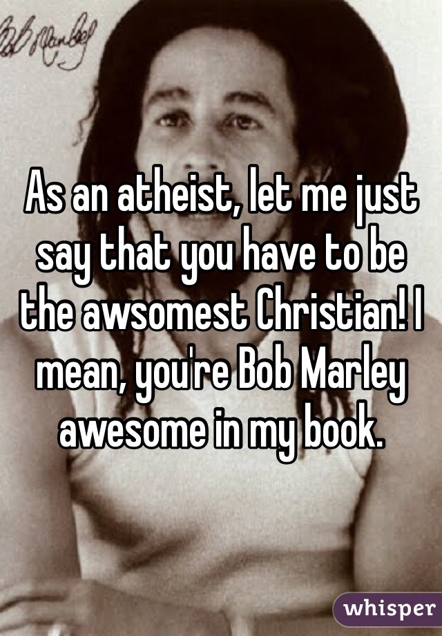 As an atheist, let me just say that you have to be the awsomest Christian! I mean, you're Bob Marley awesome in my book.