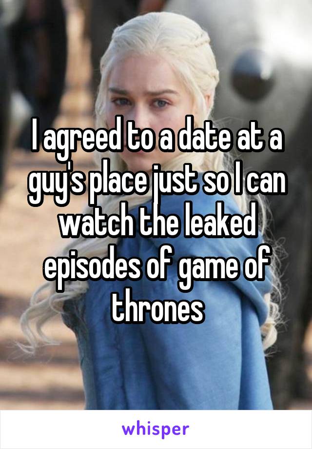 I agreed to a date at a guy's place just so I can watch the leaked episodes of game of thrones