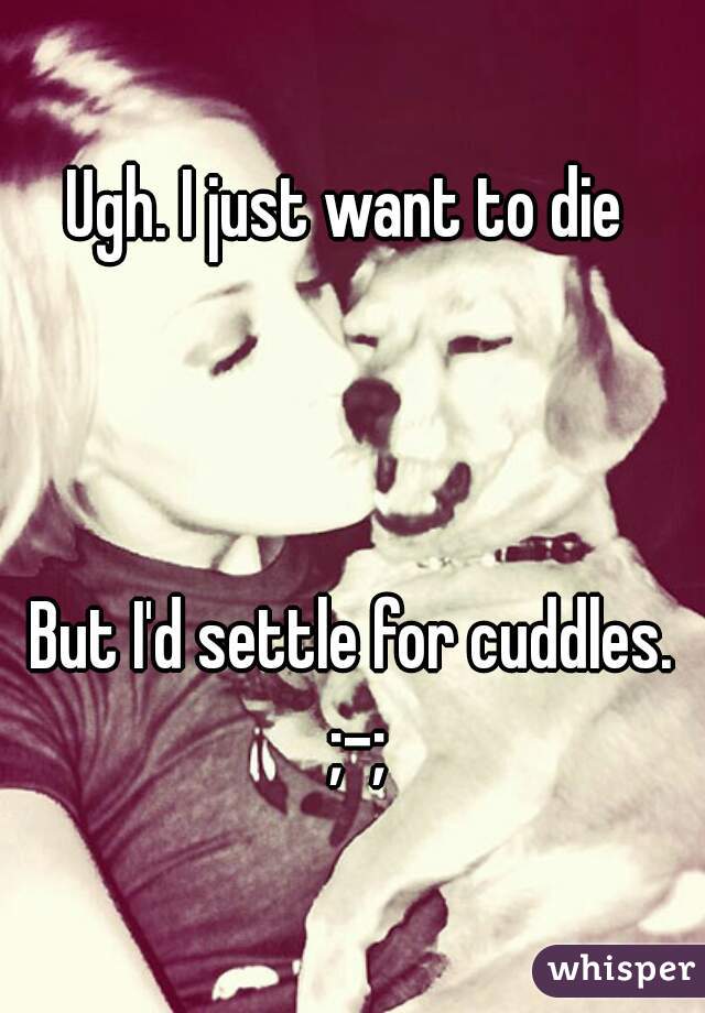 Ugh. I just want to die 



But I'd settle for cuddles. ;-;