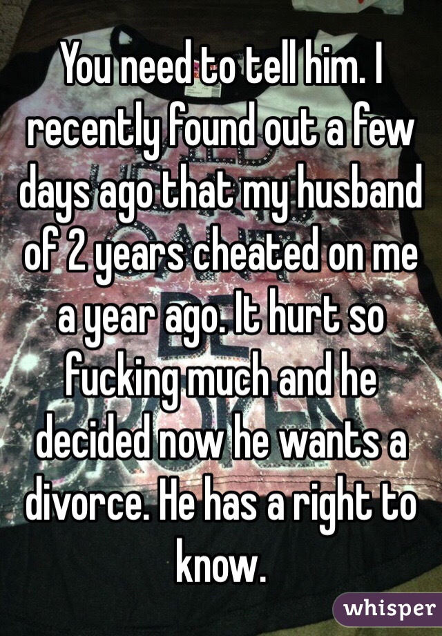 You need to tell him. I recently found out a few days ago that my husband of 2 years cheated on me a year ago. It hurt so fucking much and he decided now he wants a divorce. He has a right to know. 