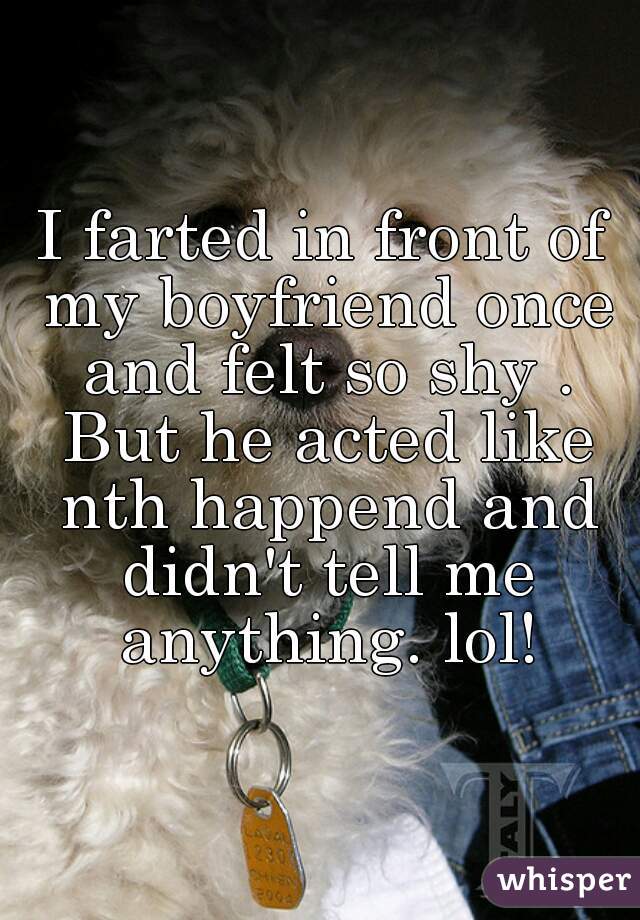 I farted in front of my boyfriend once and felt so shy . But he acted like nth happend and didn't tell me anything. lol!