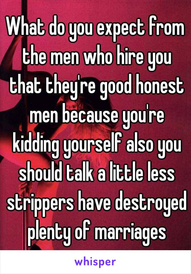 What do you expect from the men who hire you that they're good honest men because you're kidding yourself also you should talk a little less strippers have destroyed plenty of marriages