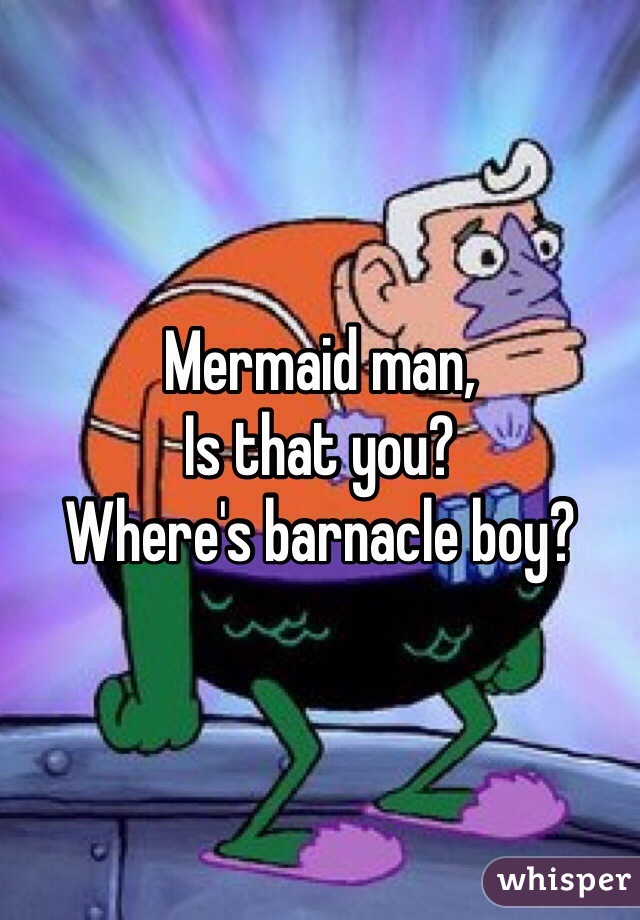 Mermaid man,
Is that you? 
Where's barnacle boy?