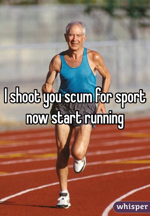I shoot you scum for sport now start running 