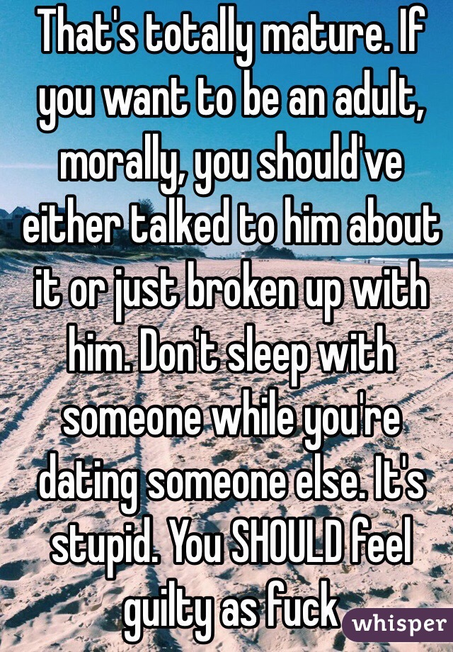 That's totally mature. If you want to be an adult, morally, you should've either talked to him about it or just broken up with him. Don't sleep with someone while you're dating someone else. It's stupid. You SHOULD feel guilty as fuck
