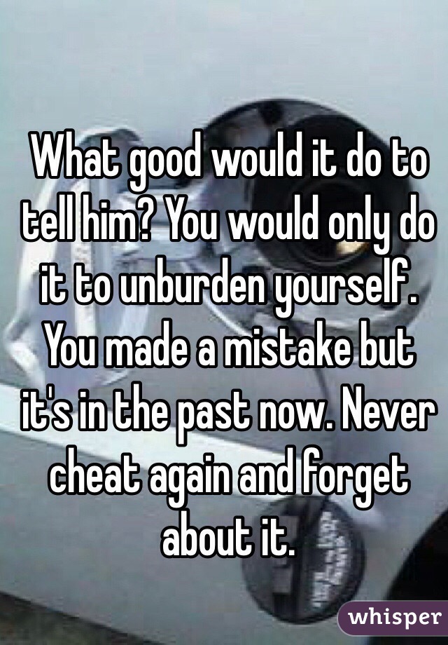 What good would it do to tell him? You would only do it to unburden yourself. You made a mistake but it's in the past now. Never cheat again and forget about it.