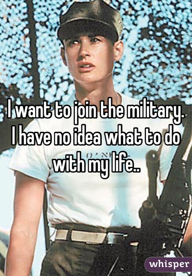 I want to join the military. I have no idea what to do with my life..