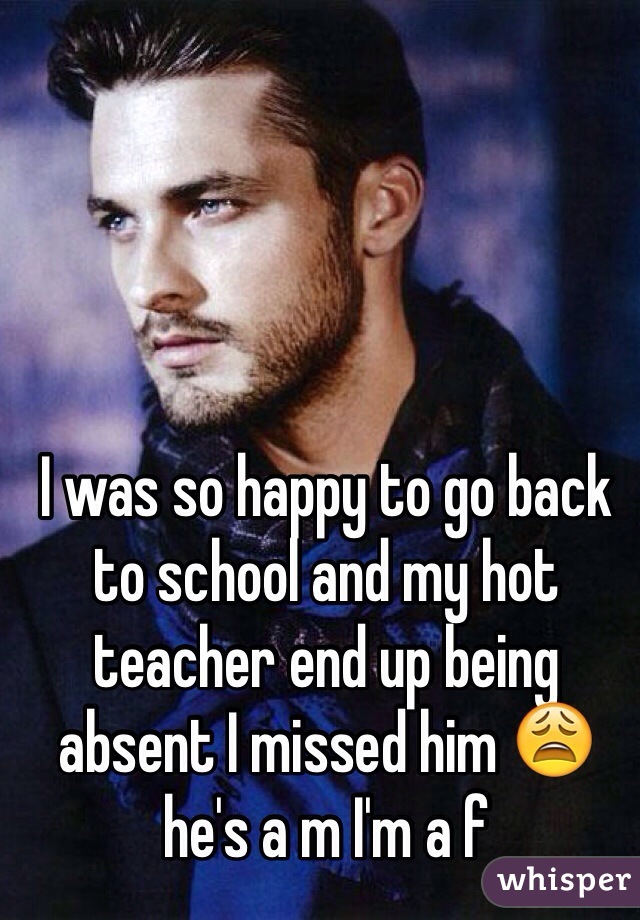 I was so happy to go back to school and my hot teacher end up being absent I missed him 😩 he's a m I'm a f 