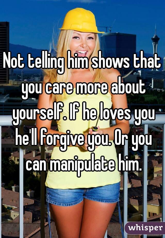 Not telling him shows that you care more about yourself. If he loves you he'll forgive you. Or you can manipulate him.