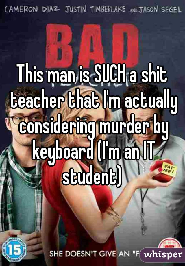 This man is SUCH a shit teacher that I'm actually considering murder by keyboard (I'm an IT student) 