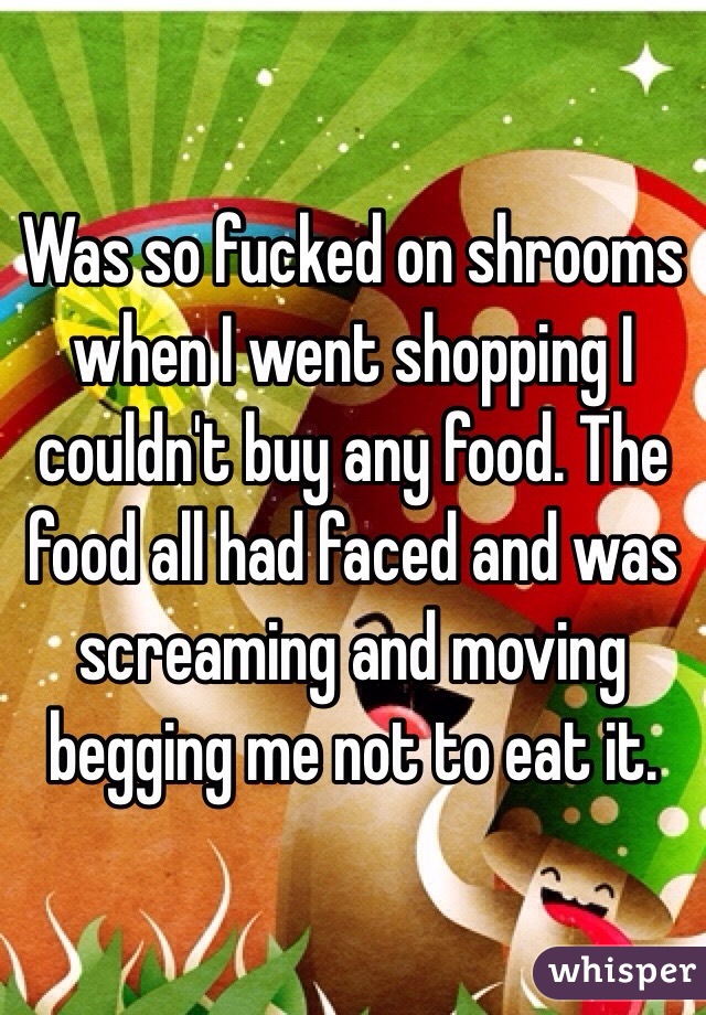Was so fucked on shrooms when I went shopping I couldn't buy any food. The food all had faced and was screaming and moving begging me not to eat it. 