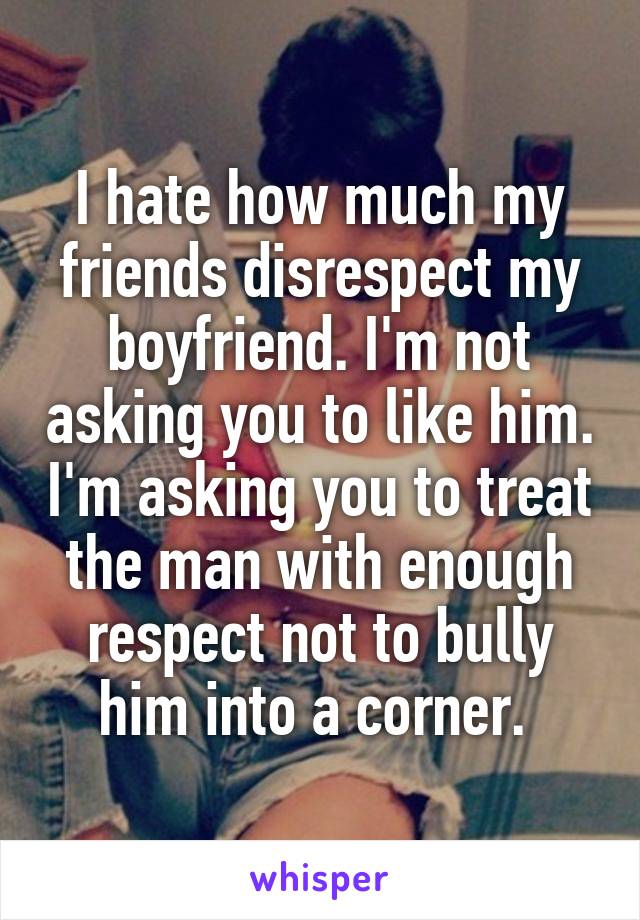 I hate how much my friends disrespect my boyfriend. I'm not asking you to like him. I'm asking you to treat the man with enough respect not to bully him into a corner. 