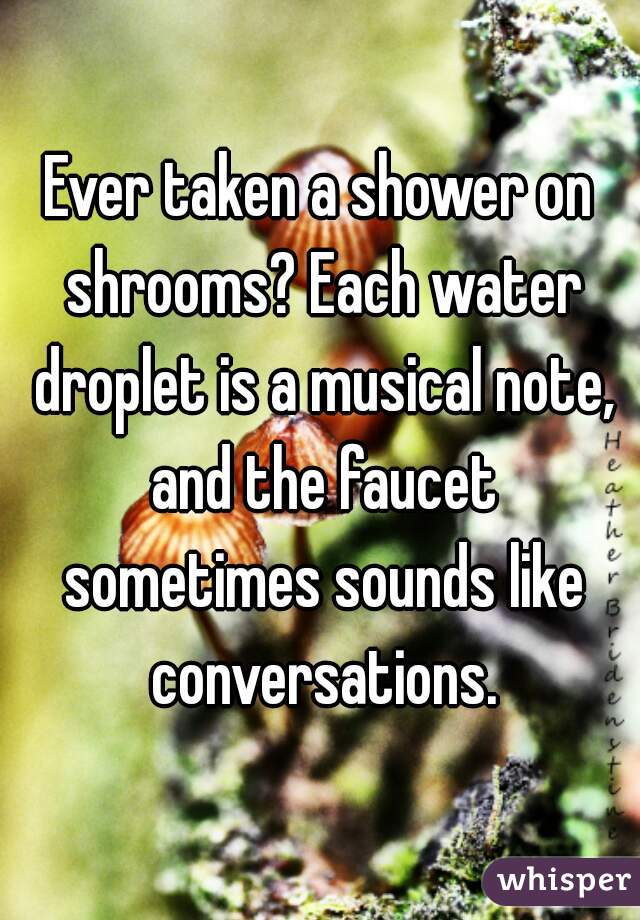 Ever taken a shower on shrooms? Each water droplet is a musical note, and the faucet sometimes sounds like conversations.