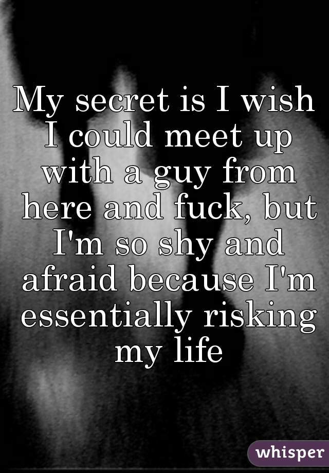 My secret is I wish I could meet up with a guy from here and fuck, but I'm so shy and afraid because I'm essentially risking my life