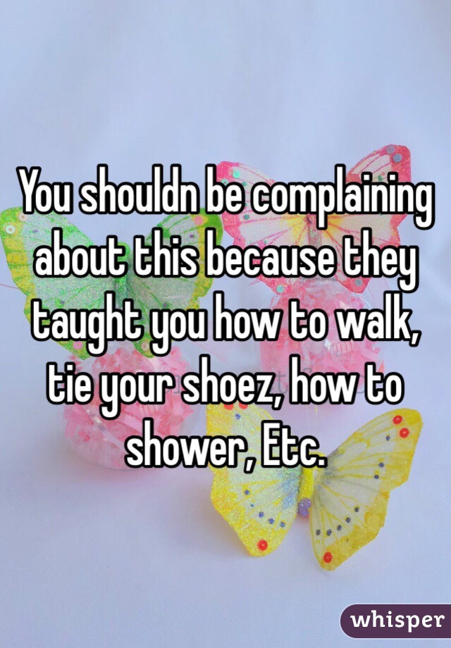You shouldn be complaining about this because they taught you how to walk,  tie your shoez, how to shower, Etc.  