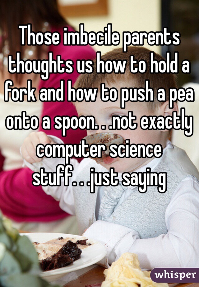 Those imbecile parents thoughts us how to hold a fork and how to push a pea onto a spoon. . .not exactly computer science stuff. . .just saying 